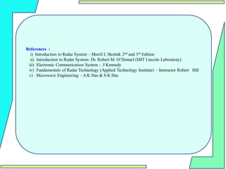 References :
i) Introduction to Radar System – Merril I. Skolnik 2nd and 3rd Edition
ii) Introduction to Radar System- Dr. Robert M. O’Donnel (MIT Lincoln Laboratory)
iii) Electronic Communication System - J Kennedy
iv) Fundamentals of Radar Technology (Applied Technology Institute) – Instructor Robert Hill
v) Microwave Engineering – A K Das & S K Das
 