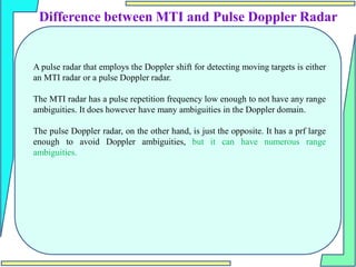 Difference between MTI and Pulse Doppler Radar
A pulse radar that employs the Doppler shift for detecting moving targets is either
an MTI radar or a pulse Doppler radar.
The MTI radar has a pulse repetition frequency low enough to not have any range
ambiguities. It does however have many ambiguities in the Doppler domain.
The pulse Doppler radar, on the other hand, is just the opposite. It has a prf large
enough to avoid Doppler ambiguities, but it can have numerous range
ambiguities.
 