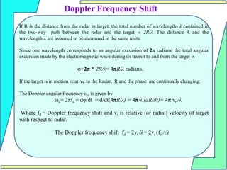 If R is the distance from the radar to target, the total number of wavelengths λ contained in
the two-way path between the radar and the target is 2R/λ. The distance R and the
wavelength λ are assumed to be measured in the same units.
Since one wavelength corresponds to an angular excursion of 2π radians, the total angular
excursion made by the electromagnetic wave during its transit to and from the target is
φ=2π * 2R/λ= 4πR/λ radians.
If the target is in motion relative to the Radar, R and the phase are continually changing.
The Doppler angular frequency ωd is given by
ωd= 2πfd = dφ/dt = d/dt(4πR/λ) = 4π/λ (dR/dt)= 4π vr /λ
Where fd = Doppler frequency shift and vr is relative (or radial) velocity of target
with respect to radar.
The Doppler frequency shift fd = 2vr /λ= 2vr (fo /c)
Doppler Frequency Shift
 