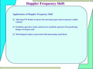 Doppler Frequency Shift
Applications of Doppler Frequency Shift
 Allowing CW Radar to detect the moving target and to measure radial
velocity
 Synthetic aperture radar and inverse synthetic aperture for producing
images of targets and
 Metrological radars concerned with measuring wind shear
 