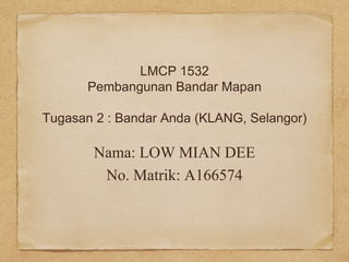 LMCP 1532
Pembangunan Bandar Mapan
Tugasan 2 : Bandar Anda (KLANG, Selangor)
Nama: LOW MIAN DEE
No. Matrik: A166574
 