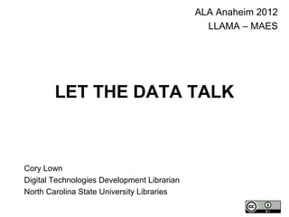 LET THE DATA TALK
ALA Anaheim 2012
LLAMA – MAES
Cory Lown
Digital Technologies Development Librarian
North Carolina State University Libraries
 