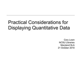 Practical Considerations for Displaying Quantitative Data Cory Lown NCSU Libraries Maryland SLA 21 October 2010 