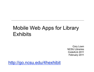 Mobile Web Apps for Library
  Exhibits

                                   Cory Lown
                               NCSU Libraries
                               Code4Lib 2011
                                February 2011


http://go.ncsu.edu/4hexhibit
 
