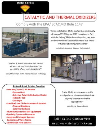 Stelter & Brinck


                    Since 1956

                        CATALYTIC AND THERMAL OXIDIZERS
             Comply with the EPA/ SCAQMD Rule 1147
                                                       “Since installation, S&B’s oxidizer has continually
                                                        destroyed 99.9% of our VOC emissions. In fact,
                                                        with the help of S&B’s thermal oxidizer, we won
                                                        an Environmental Leadership award due to our
                                                                reduction of harmful emissions!”
                                                             -John Leach, GoodYear (Veyance Technologies)




   “Stelter & Brinck’s oxidizer has kept us
     within code and has eliminated the
     possibility of any emissions fines!”

-Larry McCammon, Keihin Indiana Precision Technology




       Stelter & Brinck Product Overview
- Low Nox/ Low CO Air Heaters
      -Process Duct                                                 “I give S&B’s service reports to the
      -Selective Catalytic Reduction Heater                       local pollution abatement committee
      -Indirect Fired                                                   as proof that we are within
      -Gun Style
                                                                               regulations!”
-Low Nox/ Low CO Environmental Systems
      -Thermal Oxidizers                                                   -John Sheely, Western Digital
      -Catalytic Oxidizers
-Aluminum and Steel Mill Equipment
-Specialty Ovens and Furnaces
-Integrated Packaged Systems
-Controls and Valve Trains                               Call 513-367-9300 or Visit
-Combustion Field Services                              us at www.stelterbrinck.com
 