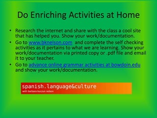 Do Enriching Activities at HomeResearch the internet and share with the class a cool site that has helped you. Show your work/documentation.Go to www.bknelson.com  and complete the self checking activities as it pertains to what we are learning. Show your work/documentation via printed copy or .pdf file and email it to your teacher.Go to advance online grammar activities at bowdoin.edu and show your work/documentation.