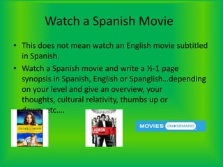 Watch a Spanish Movie	This does not mean watch an English movie subtitled in Spanish.Watch a Spanish movie and write a ½-1 page synopsis in Spanish, English or Spanglish…depending on your level and give an overview, your thoughts, cultural relativity, thumbs up or down, etc….