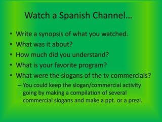 Watch a Spanish Channel…	Write a synopsis of what you watched.What was it about?How much did you understand?What is your favorite program?What were the slogans of the tv commercials?You could keep the slogan/commercial activity going by making a compilation of several commercial slogans and make a ppt. or a prezi.
