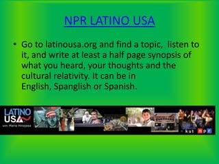 NPR LATINO USAGo to latinousa.org and find a topic,  listen to it, and write at least a half page synopsis of what you heard, your thoughts and the cultural relativity. It can be in English, Spanglish or Spanish.
