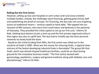 Rolling Out the First Centre
However, setting up low-cost hospitals in semi-urban and rural areas entailed
multiple hurdles. Initially, the challenges were financing, getting good clinical staff
and establishing the proof of concept. For financing, the duo was not sure of getting
access to traditional means— venture capital or bank debt. “We tapped into our
network of NRI contacts, who were from small towns and believed in the potential
of Vaatsalya. They provided the initial capital to set up our first unit,” informs Dr
Naik. Getting local doctors to join a start-up and the first private organised entity in
that region was also an uphill task. The duo had to initially tap into their personal
networks to slowly build the team.
 Based on this initial funding from NRIs, the first centre was rolled out in the
outskirts of Hubli in 2005. What was the reason for choosing Hubli, a regional town
and one of the fastest developing industrial hubs in Karnataka? The group felt that
Hubli, which was devoid of good healthcare facilities, could be an ideal testing
ground for the innovative business model. “The first centre started with
gynaecology, paediatrics, surgery and general medicine along with diabetes care and
physiotherapy,” informs Dr Naik.
 