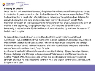 Building an Empire
Once the first unit was commissioned, the group charted out an ambitious plan to spread
its tentacles. So, was expansion plan finalised before the first centre was rolled out? “We
had put together a rough plan of establishing a network of hospitals and we did plan for
growth, both within the state and outside, from the very beginning,” says Dr Naik.
However, zeroing in on the business model for expansion was crucial. It explored a slew of
models in the beginning, ranging from day care, OPD centre to 25-bed hospital.
Eventually, it settled on the 25-40 bed hospital, which it scaled up and now focuses on 70
beds in each hospital.

To expand its network, it soon received funding from social venture capital fund—
Aavishkaar. Thus, it established two more units in quick succession. Subsequently, it raised
money from Seedfund and Oasis Capital. “The initial round was to expand the concept
from one location to two to three locations, and later rounds were to expand within the
state of Karnataka and outside it,” says Dr Naik.
As of now, it has built 10 hospitals spread across Hubli, Gadag, Bijapur, Mandya, Hassan,
Mysore, Gulbarga and Shimoga in Karnataka and Vizianagaram and Narasannapetta in
Andhra Pradesh (AP). The centres are similar mid-sized hospitals with an average bed
strength of about 70. Vizianagarama centre in AP is the largest centre with 122 beds, with
95 operational beds.
 