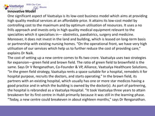 Innovative Model
One significant aspect of Vaatsalya is its low-cost business model which aims at providing
high quality medical services at an affordable price. It attains its low-cost model by
controlling cost to the maximum and by optimum utilisation of resources. It uses a no
frills approach and invests only in high quality medical equipment relevant to the
specialties which it specialises in— obstretics, paediatrics, surgery and medicine.
Moreover, it does not invest in the land and building, which is leased on long-term basis
or partnership with existing nursing homes. “On the operational front, we have very high
utilisation of our services which help us to further reduce the cost of providing care,”
explains Dr Naik.
The cost of setting up a new centre comes to Rs two crore. Vaatsalya uses two strategies
for expansion—green field and brown field. The ratio of green field to brownfield is the
same. Says Dr V Renganathan, Co-Founder & VP, Alliance, Vaatsalya Healthcare Solutions,
“In the green field strategy, Vaatsalya rents a space suitable for a hospital, remodels it for
hospital purpose, recruits the doctors, and starts operating.” In the brown field, its
partners with an existing hospital, which usually has one or more star medicos having a
good practice and in which the building is owned by the doctor(s). As part of partnering,
the hospital is rebranded as a Vaatsalya Hospital. “It took Vaatsalya three years to attain
breakeven for its first centre in Hubli primarily because it was still in the learning phase.
“Today, a new centre could breakeven in about eighteen months,” says Dr Renganathan.
 
