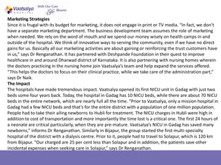 Marketing Strategies
Since it is frugal with its budget for marketing, it does not engage in print or TV media. “In fact, we don’t
have a separate marketing department. The business development team assumes the role of marketing
when needed. We rely on the word of mouth and we spend our money wisely on health camps in and
outside of the hospital. We think of innovative ways to serving the community, even if we have no direct
gains for us. Basically all our marketing activities are about gaining or reinforcing the trust customers have
in us,” says Dr Renganathan. It has partnered with Deshpande Foundation in their quest to improve
healthcare in and around Dharwad district of Karnataka. It is also partnering with nursing homes wherein
the doctors practicing in the nursing home join Vaatsalya’s team and help expand the services offered.
“This helps the doctors to focus on their clinical practice, while we take care of the administration part,”
says Dr Naik.
The Impact
The hospitals have made tremendous impact. Vaatsalya opened its first NICU unit in Gadag with just two
beds some four years back. Today, the hospital in Gadag has 10 NICU beds, while there are about 70 NICU
beds in the entire network, which are nearly full all the time. “Prior to Vaatsalya, only a mission hospital in
Gadag had a few NICU beds and that’s for the entire district with a population of one million population.
People had to take their ailing newborns to Hubli for treatment. The NICU charges in Hubli were high in
addition to cost of transportation and more importantly the time lost is a critical one. The first 24 hours of
a neonate are critical particularly, when they are pre-mature. Vaatsalya’s NICU in Gadag has saved many
newborns,” informs Dr Renganathan. Similarly in Bijapur, the group started the first multi-specialty
hospital of the district with a dialysis centre. Prior to it, people had to travel to Solapur, which is 120 km
from Bijapur. “Our charged are 25 per cent less than Solapur and in addition, the patients save other
incidental expenses when seeking care in Solapur,” says Dr Renganathan.
 