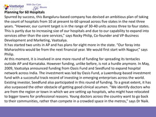 Planning for 60 Hospitals
Spurred by success, this Bangaluru-based company has devised an ambitious plan of taking
the count of hospitals from 10 at present to 60 spread across five states in the next three
years. “However, our current target is in the range of 30-40 units across three to four states.
This is partly due to increasing size of our hospitals and due to our capability to expand into
services other than the core services,” says Rocky Philip, Co-founder and VP-Business
Development and Marketing, Vaatsalya.
It has started two units in AP and has plans for eight more in the state. “Our foray into
Maharashtra would be from the next financial year. We would first start with Nagpur,” says
Philip.
At this moment, it is involved in one more round of funding for spreading its tentacles
outside AP and Karnataka. However funding, unlike before, is not a hurdle anymore. In May,
2009, Vaatsalya announced funding from Oasis Fund and Seedfund to expand hospital
network across India. The investment was led by Oasis Fund, a Luxemburg-based investment
fund with a successful track record of investing in emerging enterprises across the world.
Existing investor, Seedfund also participated in this round of funding. To a great extent, it has
also surpassed the other obstacle of getting good clinical acumen. “We identify doctors who
are from the region or town in which we are setting up hospitals, who might have relocated
to bigger towns for professional reasons. Young doctors across the country want to go back
to their communities, rather than compete in a crowded space in the metros,” says Dr Naik.
 