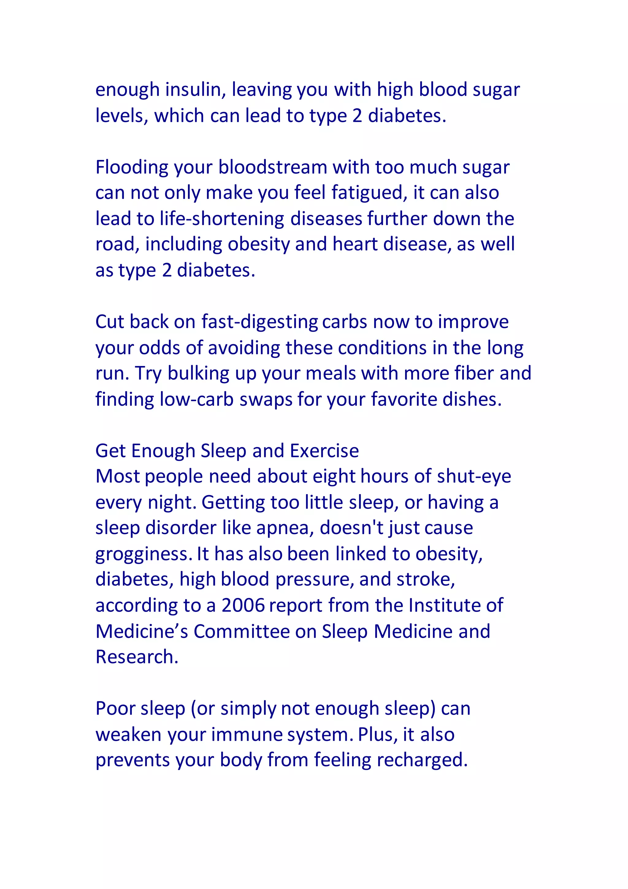 enough insulin, leaving you with high blood sugar
levels, which can lead to type 2 diabetes.
Flooding your bloodstream with too much sugar
can not only make you feel fatigued, it can also
lead to life-shortening diseases further down the
road, including obesity and heart disease, as well
as type 2 diabetes.
Cut back on fast-digesting carbs now to improve
your odds of avoiding these conditions in the long
run. Try bulking up your meals with more fiber and
finding low-carb swaps for your favorite dishes.
Get Enough Sleep and Exercise
Most people need about eight hours of shut-eye
every night. Getting too little sleep, or having a
sleep disorder like apnea, doesn't just cause
grogginess. It has also been linked to obesity,
diabetes, high blood pressure, and stroke,
according to a 2006 report from the Institute of
Medicine’s Committee on Sleep Medicine and
Research.
Poor sleep (or simply not enough sleep) can
weaken your immune system. Plus, it also
prevents your body from feeling recharged.
 