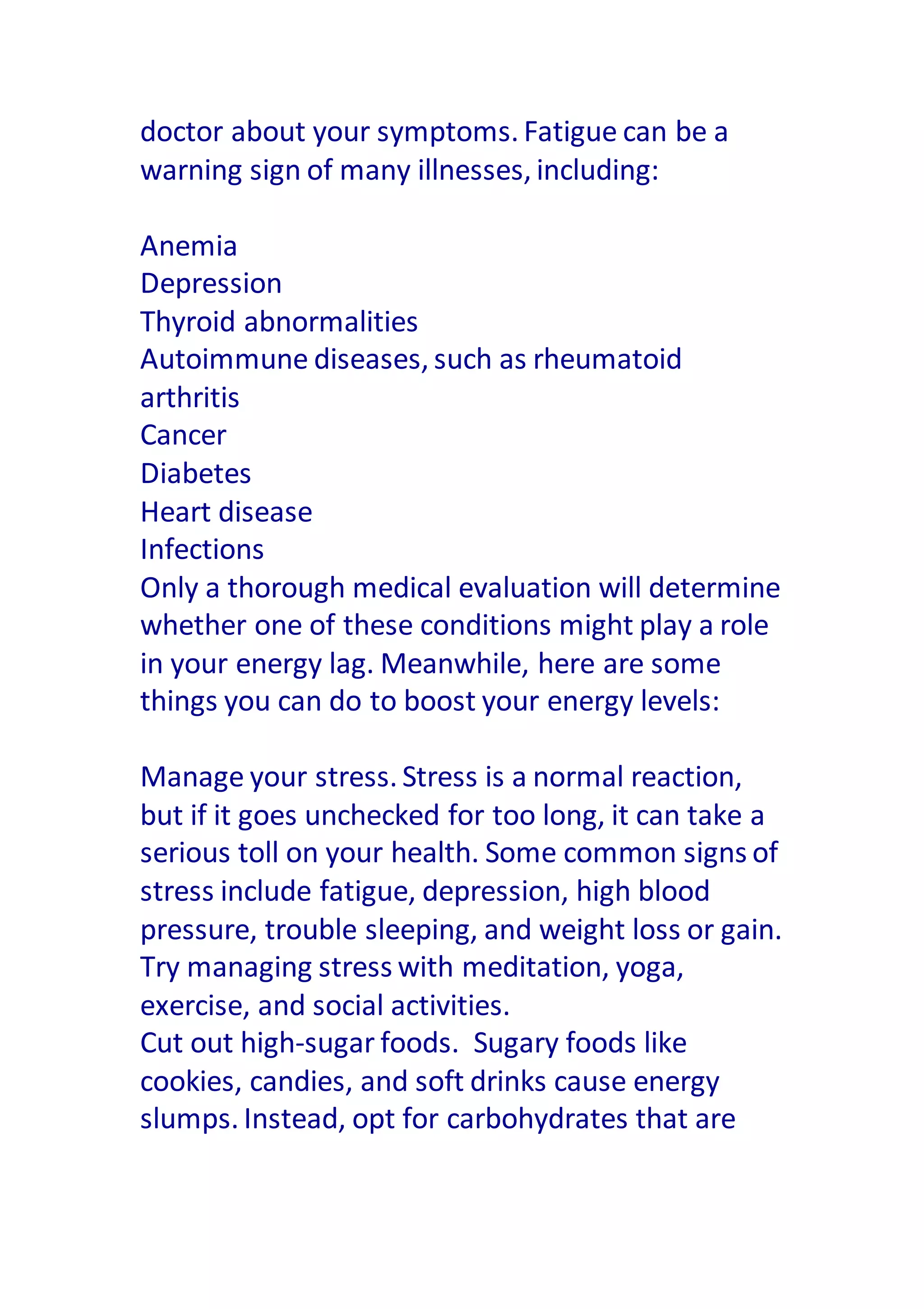 doctor about your symptoms. Fatigue can be a
warning sign of many illnesses, including:
Anemia
Depression
Thyroid abnormalities
Autoimmune diseases, such as rheumatoid
arthritis
Cancer
Diabetes
Heart disease
Infections
Only a thorough medical evaluation will determine
whether one of these conditions might play a role
in your energy lag. Meanwhile, here are some
things you can do to boost your energy levels:
Manage your stress. Stress is a normal reaction,
but if it goes unchecked for too long, it can take a
serious toll on your health. Some common signs of
stress include fatigue, depression, high blood
pressure, trouble sleeping, and weight loss or gain.
Try managing stress with meditation, yoga,
exercise, and social activities.
Cut out high-sugar foods. Sugary foods like
cookies, candies, and soft drinks cause energy
slumps. Instead, opt for carbohydrates that are
 