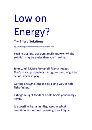 Low on
Energy?
Try These Solutions
By DianaRodriguez ReviewedbyPatF.Bass, III,MD, MPH
Feeling drained, but don't really know why? The
solution may be easier than you imagine.
John Lund & Marc Romanelli /Getty Images
Don't chalk up sleepiness to age — there might be
other factors at play.
Getting enough sleep can go a long way to help
fight fatigue.
Eating the right foods can help boost your energy
levels.
It’s possible that an undiagnosed medical
condition like anemia is causing your fatigue.
 