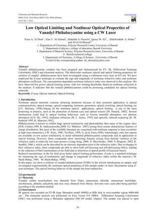 Chemistry and Materials Research www.iiste.org
ISSN 2224- 3224 (Print) ISSN 2225- 0956 (Online)
Vol.3 No.7, 2013
18
Low Optical Limiting and Nonlinear Optical Properties of
Vanadyl Phthalocyanine using a CW Laser
Einas A. Al-Nasir1
, Alaa Y. Al-Ahmad2
, Abdullah A. Hussein3
, Qusay M. Ali2
, , Abdullwahab. A. Sultan 4
and Ali H.Al-Mowali5*
1. Department of Chemistry, Polymer Research Centre, University of Basrah
2. Department of physics, college of education, Basrah University
3. Department of Material Science, Polymer Research Centre, University of Basrah
4. Basrah technical college
5. Department of Chemistry , College of Science , University of Basrah
*
E-mail of the corresponding author: ali_almoali@yahoo.com
Abstract
Vanadyl phthalocyanine complex has been prepared and characterized by FT- IR, Differential Scanning
Calorimetry (DSC) and elemental analysis. The third-order nonlinear optical and optical limiting properties for
solution of vanadyl phthalocyanine have been investigated using a continuous wave laser at 635 nm. We have
employed the Z-scan technique to evaluate the sign and magnitude of nonlinear refractive index and nonlinear
absorption coefficient. The concentration dependent nonlinear refractive index was observed in this medium. We
have observed low power optical limiting action, with low limiting thresholds, based on nonlinear refraction in
the medium. It indicates that the vanadyl phthalocyanines could be promising candidates for optical limiting
materials.
Keywords: Z-scan, Optical material, Optical limiting
1. Introduction
Nonlinear optical materials continue attracting attentions because of their potential application in optical
communications, optical storage, optical computing, harmonic generation, optical switching, optical limiting, etc.
[J.V. Moloney, 1998].Among all the nonlinear optical applications, optical limiting is one of the most
promising in practice, such as the protection of human eyes and optical sensors [M. Hanack, 2002]. Several
mechanisms could lead to optical limiting behaviour, such as reverse saturable absorption, two photons
absorption [G.S. He, 1995], nonlinear refraction [B. L. Justus, 1993] and optically induced scattering [K. M.
Nashold 1995, K. Mansour,1992].
Phthalocyanine is known to exhibit large optical nonlinearity and photostability than many of the organic dyes
[D.R. Coulter,1989, K. Sathiyamoorthy,2008, S.J. Mathews 2007] arising from certain characteristic features of
charge distribution. But most of the available literature are concerned with nonlinear response to laser excitation
at high laser intensities [ J.W. Perry, 1996, Tai-Huei, 1998, G. de la Torre,1998]. Interestingly, only few reports
are available on low power nonlinearity in metal substituted phthalocyanine compounds and its application in
optical limiting. However, these compounds show interesting features arising from thermal variation of the
refractive index at relatively low laser powers [ Liang Song, 2006, A. Shevchenko, 2004, S. Brugioni, 2002, K.
Sendhil, 2006 ], which can be described by an intensity dependent term in the refractive index. Due to changes in
their refractive index, these compounds are able to show both self-focusing and self-defocusing effects, leading
to the reduction of their transmittance at far field (due to distortion of spatial profile of Gaussian beam).
Reduced transmittance in the far field gives better optical limiting performance. Z-scan is a standard technique
for measuring the sign of nonlinearity and change in magnitude of refractive index within the material [ M.
Sheik-Bahae, 1989, M. Sheik-Bahae, 1990].
In this paper, we chose a solution of vanadyl phthalocyanine (VOPc) in the solvent nitrobenzene as sample, and
investigated experimentally the nonlinear optical properties of this sample under cw laser illumination using Z-
scan technique. The optical limiting behavior of the sample has been studied too.
2.Experimental
2.1 Materials
Vanadyl sulfate monohydrate was obtained from Fluka, ammonium chloride, ammonium molybdate,
nitrobenzene, phthalic anhydride and urea were obtained from Merck .Solvents were used after being purified
according to the standard method.
2.2 Instruments
IR spectra was recorded on FT-IR (type Shimadzu model 4800S) as KBr disk in wave-number region 4000-400
cm-1
. The elemental analysis was performed on Euro Vectro EA 3000A. Differential Scanning Calorimetric
(DSC) was performed using a Shimadzu apparatus DSC-60 model, (Japan). The sample was placed in open
 