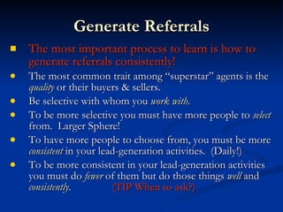 Generate Referrals
   The most important process to learn is how to
    generate referrals consistently!
   The most common trait among “superstar” agents is the
    quality or their buyers & sellers.
   Be selective with whom you work with.
   To be more selective you must have more people to select
    from. Larger Sphere!
   To have more people to choose from, you must be more
    consistent in your lead-generation activities. (Daily!)
   To be more consistent in your lead-generation activities
    you must do fewer of them but do those things well and
    consistently.         (TIP When to ask?)
 
