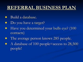 REFERRAL BUSINESS PLAN
   Build a database.
   Do you have a target?
   Have you determined your bulls eye? (100
    contacts)
   The average person knows 285 people.
   A database of 100 people=access to 28,500
    people!
 
