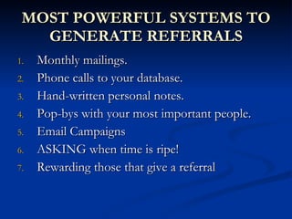 MOST POWERFUL SYSTEMS TO
   GENERATE REFERRALS
1.   Monthly mailings.
2.   Phone calls to your database.
3.   Hand-written personal notes.
4.   Pop-bys with your most important people.
5.   Email Campaigns
6.   ASKING when time is ripe!
7.   Rewarding those that give a referral
 