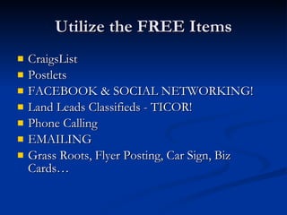 Utilize the FREE Items
   CraigsList
   Postlets
   FACEBOOK & SOCIAL NETWORKING!
   Land Leads Classifieds - TICOR!
   Phone Calling
   EMAILING
   Grass Roots, Flyer Posting, Car Sign, Biz
    Cards…
 