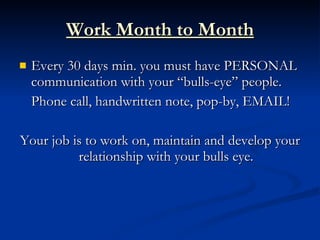 Work Month to Month
   Every 30 days min. you must have PERSONAL
    communication with your “bulls-eye” people.
    Phone call, handwritten note, pop-by, EMAIL!

Your job is to work on, maintain and develop your
          relationship with your bulls eye.
 