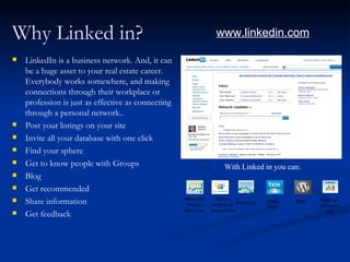 Why Linked in?                                                    www.linkedin.com

   LinkedIn is a business network. And, it can
    be a huge asset to your real estate career.
    Everybody works somewhere, and making
    connections through their workplace or
    profession is just as effective as connecting
    through a personal network..
   Post your listings on your site
   Invite all your database with one click
   Find your sphere
   Get to know people with Groups                                   With Linked in you can:
   Blog
   Get recommended
                                                    Shows the     Share a
   Share information                                Twitter     project or Teamwork
                                                                                       Share   Blog    Make an
                                                                                                      interactive
                                                                                       Files
                                                    about you   presentation                              Poll
   Get feedback
 
