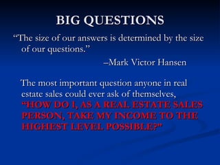 BIG QUESTIONS
“The size of our answers is determined by the size
  of our questions.”
                       –Mark Victor Hansen

 The most important question anyone in real
 estate sales could ever ask of themselves,
 “HOW DO I, AS A REAL ESTATE SALES
 PERSON, TAKE MY INCOME TO THE
 HIGHEST LEVEL POSSIBLE?”
 