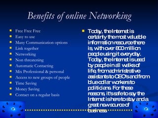 Benefits of online Networking
   Free Free Free                      To a theInte t is
                                             d y,        rne
   Easy to use                          c rta
                                           e inly them s va b
                                                        o t lua le
   Many Communication options           info a n re o ethe
                                              rm tio s urc       re
   Link together                        is w o r 8 0m n
                                            , ith ve 0 illio
   Networking                           p o leus it e ryd y.
                                           ep      ing ve a
   Non threatening                      To a theInte t isus d
                                             d y,        rne    e
   Automatic Contacting                 b p o lein a w lkso
                                           y ep        ll a     f
   Mix Professional & personal          life fro a m tra
                                             , m d inis tive
   Access to new groups of people       a s ta toC
                                           s is nts    EO'sa fro
                                                             nd m
   Time Saving                          b c lla w rke to
                                           lue o r o rs
   Money Saving                         p litic ns Fo the e
                                           o ia . r s
   Contact on a regular basis           re s ns it'ss fetos y the
                                            ao ,      a      a
                                         Inte t ishe tos y a a
                                              rne     re ta nd
                                         g a ne s urc o
                                           re t w o e f
                                         b ine s
                                           us s .
 