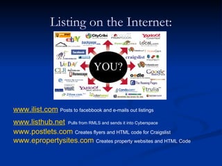 Listing on the Internet:


                                YOU?


www.ilist.com Posts to facebbook and e-mails out listings
www.listhub.net Pulls from RMLS and sends it into Cyberspace
www.postlets.com Creates flyers and HTML code for Craigslist
www.epropertysites.com Creates property websites and HTML Code
 