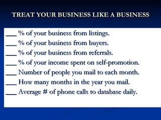 TREAT YOUR BUSINESS LIKE A BUSINESS

___ % of your business from listings.
___ % of your business from buyers.
___ % of your business from referrals.
___ % of your income spent on self-promotion.
___ Number of people you mail to each month.
___ How many months in the year you mail.
___ Average # of phone calls to database daily.
 