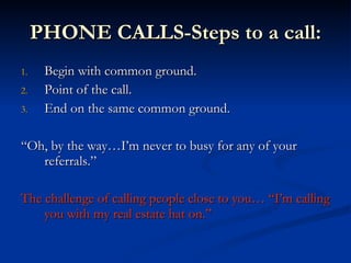 PHONE CALLS-Steps to a call:
1.    Begin with common ground.
2.    Point of the call.
3.    End on the same common ground.

“Oh, by the way…I’m never to busy for any of your
   referrals.”

The challenge of calling people close to you… “I’m calling
    you with my real estate hat on.”
 