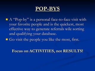 POP-BYS
   A “Pop-by” is a personal face-to-face visit with
    your favorite people and is the quickest, most
    effective way to generate referrals wile sorting
    and qualifying your database.
   Go visit the people you like the most, first.

     Focus on ACTIVITIES, not RESULTS!
 