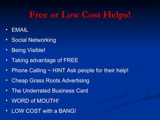 Free or Low Cost Helps!
• EMAIL
• Social Networking
• Being Visible!
• Taking advantage of FREE
• Phone Calling ~ HINT Ask people for their help!
• Cheap Grass Roots Advertising
• The Underrated Business Card
• WORD of MOUTH!
• LOW COST with a BANG!
 