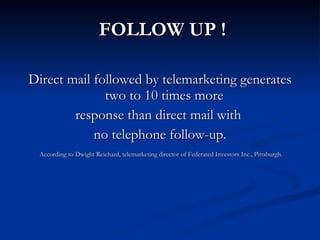 FOLLOW UP !

Direct mail followed by telemarketing generates
              two to 10 times more
        response than direct mail with
            no telephone follow-up.
 According to Dwight Reichard, telemarketing director of Federated Investors Inc., Pittsburgh.
 
