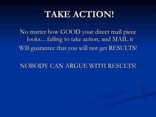 TAKE ACTION!
No matter how GOOD your direct mail piece
   looks…failing to take action, and MAIL it
Will guarantee that you will not get RESULTS!

NOBODY CAN ARGUE WITH RESULTS!
 