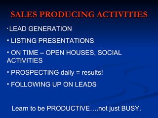 SALES PRODUCING ACTIVITIES
•   LEAD GENERATION
• LISTING PRESENTATIONS
• ON TIME – OPEN HOUSES, SOCIAL
ACTIVITIES
• PROSPECTING daily = results!
• FOLLOWING UP ON LEADS


    Learn to be PRODUCTIVE….not just BUSY.
 