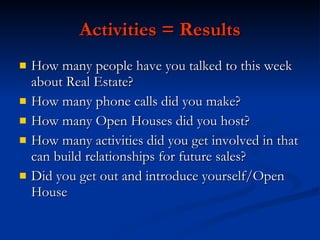 Activities = Results
   How many people have you talked to this week
    about Real Estate?
   How many phone calls did you make?
   How many Open Houses did you host?
   How many activities did you get involved in that
    can build relationships for future sales?
   Did you get out and introduce yourself/Open
    House
 