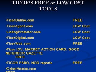 TICOR’S FREE or LOW COST
            TOOLS

•TicorOnline.com                FREE
•TicorAgent.com                 LOW Cost
•ListingProtertor.com           LOW Cost
•TicorDigital.com               LOW Cost
•TicorWeb.com                   FREE
•Ticor IOV, MARKET ACTION CARD, GOOD
NEIGHBOR GAZETTE
      FREE
•TICOR FSBO, NOD reports        FREE
•CyberHomes.com
 