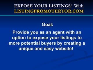 EXPOSE YOUR LISTINGS! With
  LISTINGPROMOTERTOR.COM

               Goal:
 Provide you as an agent with an
 option to expose your listings to
more potential buyers by creating a
    unique and easy website!
 
