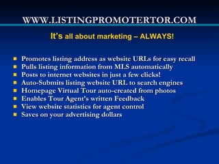 WWW.LISTINGPROMOTERTOR.COM
             It’s all about marketing – ALWAYS!

   Promotes listing address as website URLs for easy recall
   Pulls listing information from MLS automatically
   Posts to internet websites in just a few clicks!
   Auto-Submits listing website URL to search engines
   Homepage Virtual Tour auto-created from photos
   Enables Tour Agent’s written Feedback
   View website statistics for agent control
   Saves on your advertising dollars
 