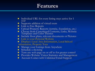 Features

  Individual URL for every listing stays active for 1
   year
 Supports addition of virtual tours
 Link to Free Reports
 Upload Property Reports (termite, foundation, etc.)
 Choose from Customized Contents, Links, Website
   Templates and Color Themes
 Include floor plans, relevant documents or Pictures
 Link to your Personal Website
 Displays: Local Area Information, Local School
information, Property Tour
 Manage your Listings from Anywhere
 Schedule a showing
 Turn any web page on or off to for greater control
 Provides Website Visitor Statistics and Management
 Account Comes with Unlimited Email Support
 