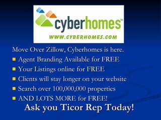 Move Over Zillow, Cyberhomes is here.
 Agent Branding Available for FREE
 Your Listings online for FREE
 Clients will stay longer on your website
 Search over 100,000,000 properties
 AND LOTS MORE for FREE!

    Ask you Ticor Rep Today!
 