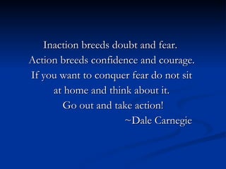 Inaction breeds doubt and fear.
Action breeds confidence and courage.
If you want to conquer fear do not sit
     at home and think about it.
       Go out and take action!
                     ~Dale Carnegie
 