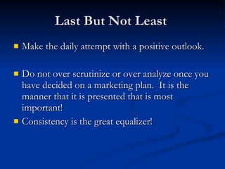 Last But Not Least
   Make the daily attempt with a positive outlook.

   Do not over scrutinize or over analyze once you
    have decided on a marketing plan. It is the
    manner that it is presented that is most
    important!
   Consistency is the great equalizer!
 
