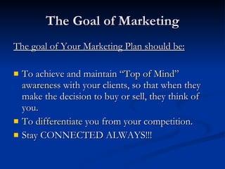 The Goal of Marketing
The goal of Your Marketing Plan should be:

   To achieve and maintain “Top of Mind”
    awareness with your clients, so that when they
    make the decision to buy or sell, they think of
    you.
   To differentiate you from your competition.
   Stay CONNECTED ALWAYS!!!
 