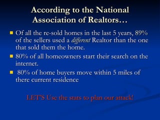 According to the National
          Association of Realtors…
   Of all the re-sold homes in the last 5 years, 89%
    of the sellers used a different Realtor than the one
    that sold them the home.
   80% of all homeowners start their search on the
    internet.
    80% of home buyers move within 5 miles of
    there current residence

        LET’S Use the stats to plan our attack!
 