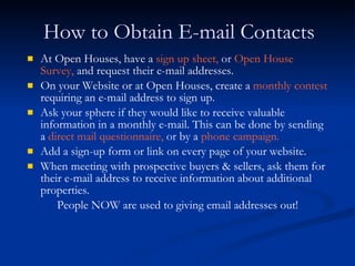 How to Obtain E-mail Contacts
   At Open Houses, have a sign up sheet, or Open House
    Survey, and request their e-mail addresses.
   On your Website or at Open Houses, create a monthly contest
    requiring an e-mail address to sign up.
   Ask your sphere if they would like to receive valuable
    information in a monthly e-mail. This can be done by sending
    a direct mail questionnaire, or by a phone campaign.
   Add a sign-up form or link on every page of your website.
   When meeting with prospective buyers & sellers, ask them for
    their e-mail address to receive information about additional
    properties.
        People NOW are used to giving email addresses out!
 