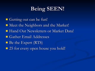 Being SEEN!
   Getting out can be fun!
   Meet the Neighbors and the Market!
   Hand Out Newsletters or Market Data!
   Gather Email Addresses
   Be the Expert (RTS)
   25 for every open house you hold!
 